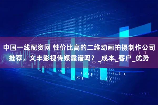 中国一线配资网 性价比高的二维动画拍摄制作公司推荐，文丰影视传媒靠谱吗？_成本_客户_优势