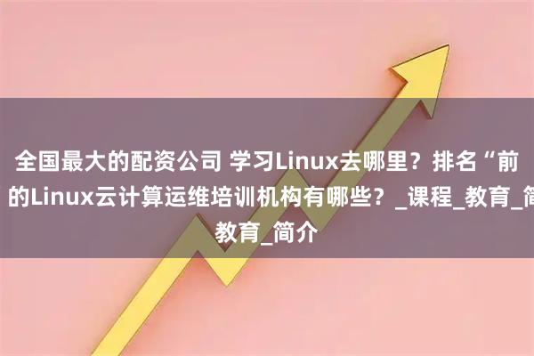 全国最大的配资公司 学习Linux去哪里？排名“前六”的Linux云计算运维培训机构有哪些？_课程_教育_简介