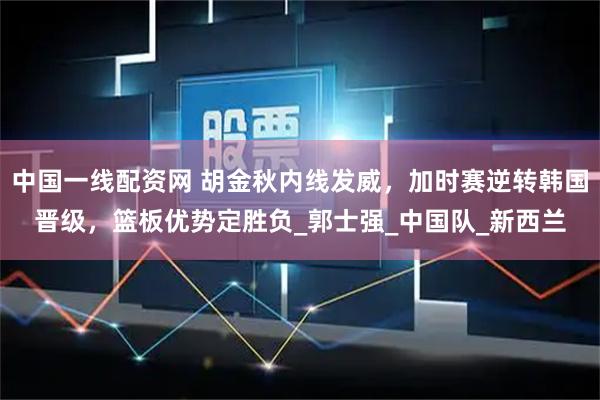 中国一线配资网 胡金秋内线发威，加时赛逆转韩国晋级，篮板优势定胜负_郭士强_中国队_新西兰