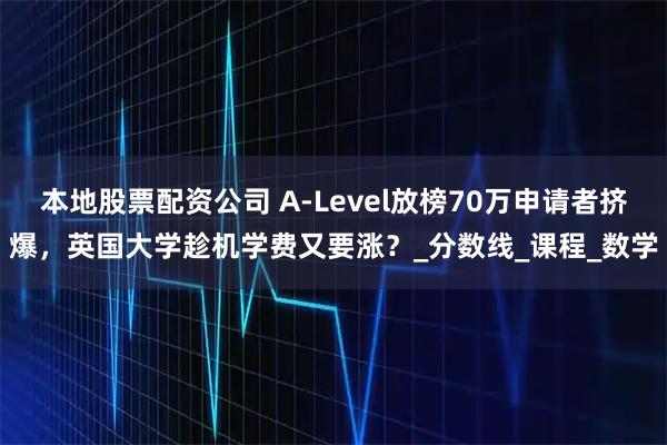 本地股票配资公司 A-Level放榜70万申请者挤爆，英国大学趁机学费又要涨？_分数线_课程_数学