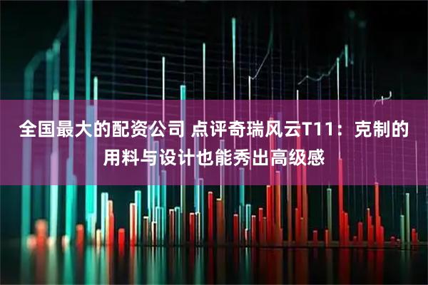 全国最大的配资公司 点评奇瑞风云T11：克制的用料与设计也能秀出高级感