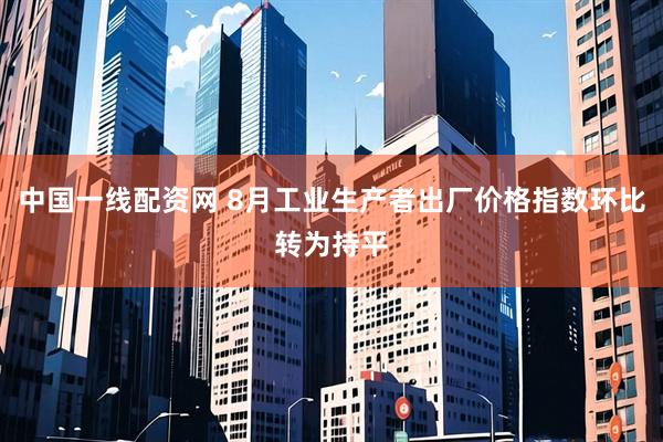 中国一线配资网 8月工业生产者出厂价格指数环比转为持平