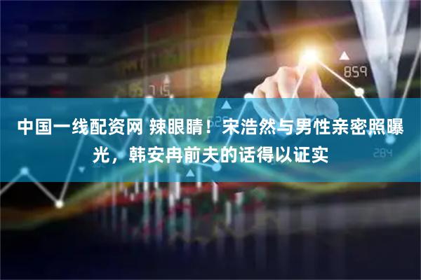 中国一线配资网 辣眼睛！宋浩然与男性亲密照曝光，韩安冉前夫的话得以证实