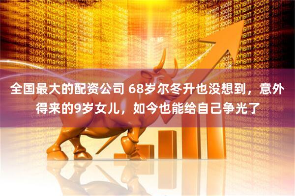 全国最大的配资公司 68岁尔冬升也没想到，意外得来的9岁女儿，如今也能给自己争光了