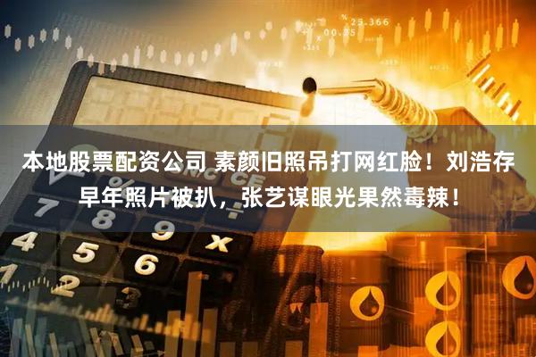 本地股票配资公司 素颜旧照吊打网红脸！刘浩存早年照片被扒，张艺谋眼光果然毒辣！