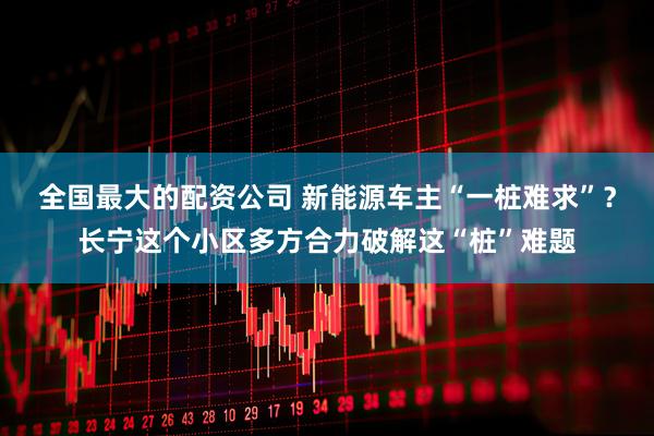 全国最大的配资公司 新能源车主“一桩难求”？长宁这个小区多方合力破解这“桩”难题