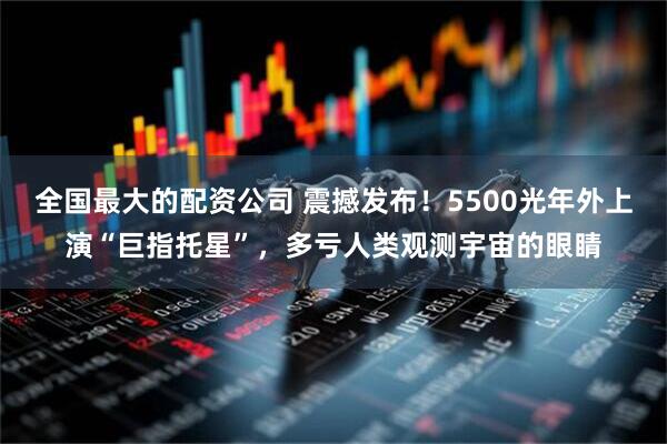 全国最大的配资公司 震撼发布！5500光年外上演“巨指托星”，多亏人类观测宇宙的眼睛