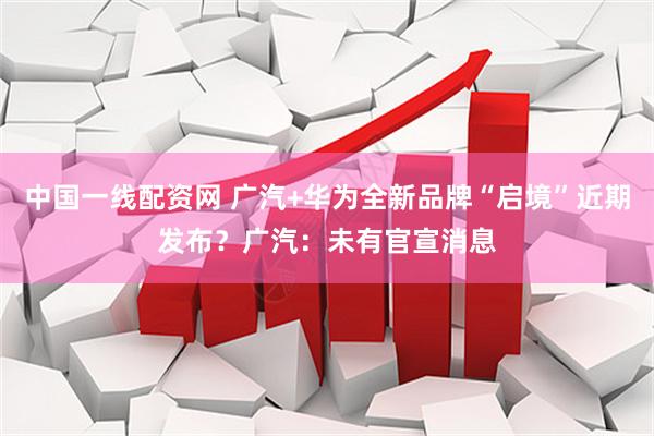 中国一线配资网 广汽+华为全新品牌“启境”近期发布？广汽：未有官宣消息