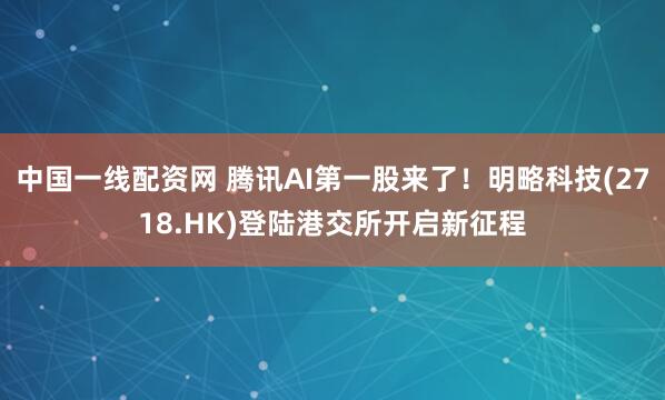 中国一线配资网 腾讯AI第一股来了！明略科技(2718.HK)登陆港交所开启新征程